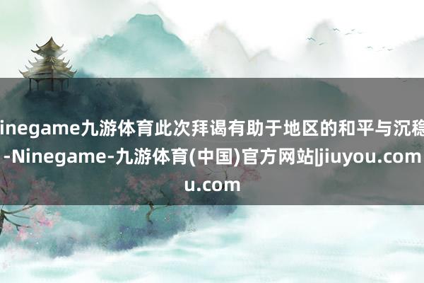 Ninegame九游体育此次拜谒有助于地区的和平与沉稳”-Ninegame-九游体育(中国)官方网站|jiuyou.com