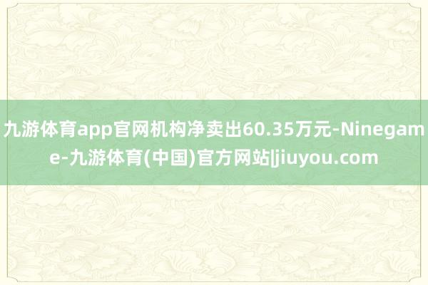 九游体育app官网机构净卖出60.35万元-Ninegame-九游体育(中国)官方网站|jiuyou.com