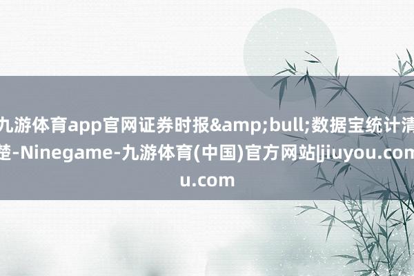 九游体育app官网证券时报&bull;数据宝统计清楚-Ninegame-九游体育(中国)官方网站|jiuyou.com