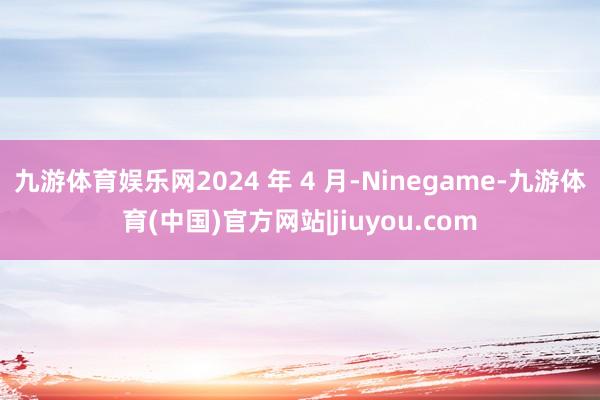 九游体育娱乐网2024 年 4 月-Ninegame-九游体育(中国)官方网站|jiuyou.com