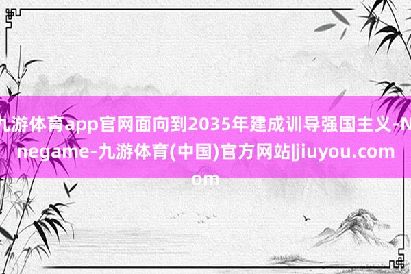 九游体育app官网面向到2035年建成训导强国主义-Ninegame-九游体育(中国)官方网站|jiuyou.com