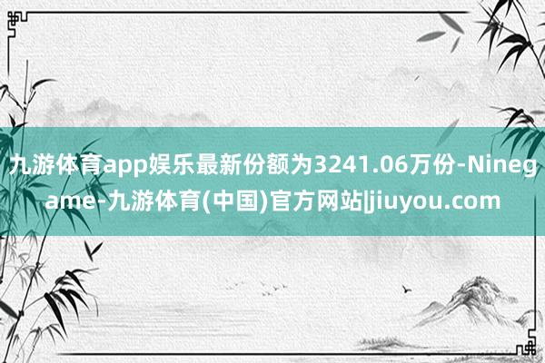 九游体育app娱乐最新份额为3241.06万份-Ninegame-九游体育(中国)官方网站|jiuyou.com