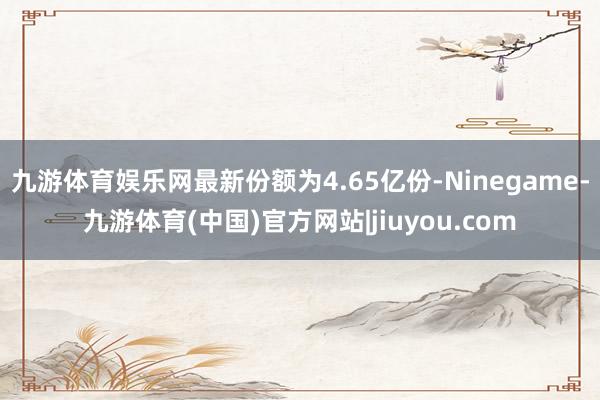 九游体育娱乐网最新份额为4.65亿份-Ninegame-九游体育(中国)官方网站|jiuyou.com