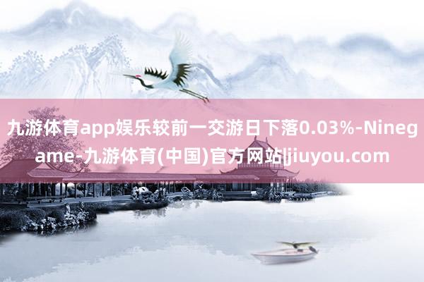 九游体育app娱乐较前一交游日下落0.03%-Ninegame-九游体育(中国)官方网站|jiuyou.com