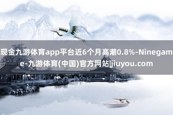 现金九游体育app平台近6个月高潮0.8%-Ninegame-九游体育(中国)官方网站|jiuyou.com