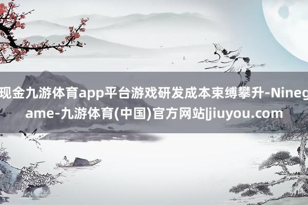 现金九游体育app平台游戏研发成本束缚攀升-Ninegame-九游体育(中国)官方网站|jiuyou.com