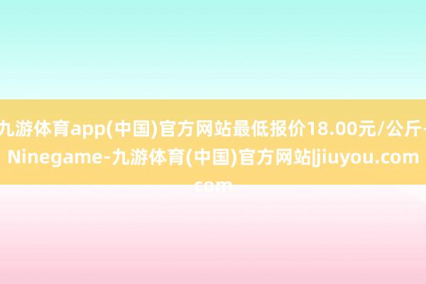 九游体育app(中国)官方网站最低报价18.00元/公斤-Ninegame-九游体育(中国)官方网站|jiuyou.com