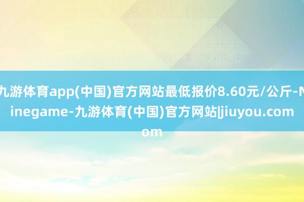 九游体育app(中国)官方网站最低报价8.60元/公斤-Ninegame-九游体育(中国)官方网站|jiuyou.com