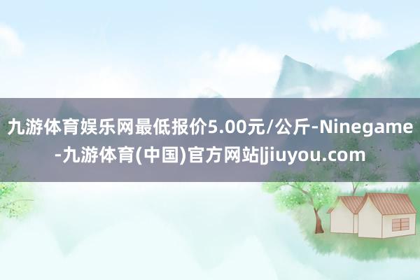 九游体育娱乐网最低报价5.00元/公斤-Ninegame-九游体育(中国)官方网站|jiuyou.com