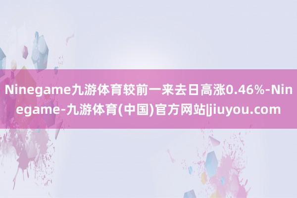 Ninegame九游体育较前一来去日高涨0.46%-Ninegame-九游体育(中国)官方网站|jiuyou.com