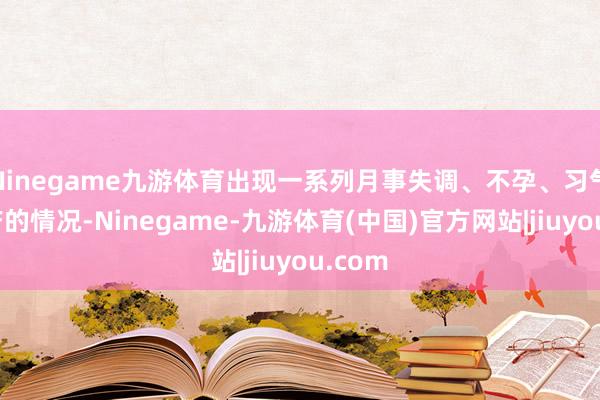 Ninegame九游体育出现一系列月事失调、不孕、习气性流产的情况-Ninegame-九游体育(中国)官方网站|jiuyou.com